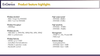 Product feature highlights
Wireless standard High output power
- 802.11b/g/n for ENH202 - ENH202: 28dBm
- 802.11a/n for ENH500 - ENH500: 27dBm
Wireless throughput High sensitivity
- 300Mbps - ENH202: -97dBm
- ENH500: -95dBm
Wireless security
- WEP, 802.1x, WPA-PSK, WPA2-PSK, WPA, WPA2 Management
- 802.1x authenticator - SNMP V1, V2c, Private MIB
- NMS tool
Wireless features
- MSSID up to 4 SSID Antenna design
- Auto/Best channel selection - Dual polarization
- Flexible 4 operation mode - ENH202: Gain 10dBi
- Bandwidth control - ENH500: Gain 13dBi
 