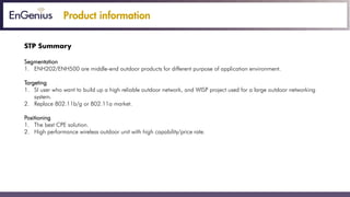 Product information
STP Summary
Segmentation
1. ENH202/ENH500 are middle-end outdoor products for different purpose of application environment.
Targeting
1. SI user who want to build up a high reliable outdoor network, and WISP project used for a large outdoor networking
system.
2. Replace 802.11b/g or 802.11a market.
Positioning
1. The best CPE solution.
2. High performance wireless outdoor unit with high capability/price rate.
 