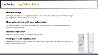 Key Selling Points
Great coverage
With high output power and high sensitivity, the ENH-series products can support 9 time coverage
for long range communication up to 20 km.
High gain antenna with dual polarization
All internal antennas of the ENH-models support dual polarization to increase connection and
communication capability.
Flexible application
Different operation modes provide flexible application.
PoE Injector with reset function
The ENH-series provide a PoE Injector with reset function. It gives the user the possibility to reset of
reset to default from far-end.
 