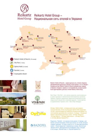 Reikartz Hotel Group –
Национальная сеть отелей в Украине
Reikartz Hotels & Resorts – самая крупная сеть отелей в Украине,
объединяющая курортные и бизнес-отели уровня «3+ и 4 звезды».
Специально для Reikartz Hotels & Resorts разработаны первые
в Украине стандарты сервиса и гостеприимства, которые далее
были адаптированы для всех отелей Reikartz Hotel Group.
Вита Парк / Vita Park – сеть велнес-курортов, расположенных
в самых красивых и экологически благоприятных регионах
Украины. Курорты предлагают идеальные возможности для
отдыха всей семьей или в компании друзей, а также фитнес
и оздоровление. Курорты сети: «Вита Парк Аквадар», «Вита
Парк Борисфен».
Рациотель / Raziotel – это эконом-отели уровня «3 звезды» для
бизнес-путешественников. Отели рассчитаны на гостей, которые
следуют принципу: «Я плачу только за то, что мне действительно
нужно». Отели предлагают современные номера, бесплатный
завтрак и Wi-Fi, функциональные конференц-залы. Сегодня
в сеть входят «Raziotel Киев», «Raziotel Кривой Рог» и «Raziotel
Маренеро Одесса».
Оптима / Optima Hotel – оптимальный отель для каждого
путешественника. Отели под брэндом Optima Hotel предложат
гостям с разным бюджетом наиболее оптимальный вариант по
соотношению цена/качество в сегменте «3 звезды». На данный
момент новый бренд включает отели: «Оптима Черкассы»,
«Оптима Херсон», «Оптима Севастополь», «Оптима Ровно»,
«Оптима Делюкс Кривой Рог» и «Оптима Винница».
Reikartz Hotels & Resorts (19 отелей)
Vita Park (2 отеля)
Raziotel (3 отеля)
Optima Hotel (6 отелей)
Строящийся объект
Reikartz Attache Kyiv
Raziotel Kyiv
Киев
Чернигов
Reikartz Chernigov
Vita Park Aquadar
Маньковка
Optima Cherkasy
Черкассы
Reikartz Kirovograd
Reikartz Aurora Kryvyi Rih
Raziotel Kryvyi Rih
Optima Deluxe Kryvyi Rih
Кривой Рог
Кировоград
Reikartz River Mykolaiv
Николаев
Optima Kherson
Херсон
Reikartz Alexandrovskiy Odesa
Raziotel Marenero Odesa
Одесса
Reikartz Mariupol
Мариуполь
Reikartz Dnipropetrovsk
Reikartz Zaporizhia
Днепропетровск
Запорожье
Reikartz Kharkiv
Харьков
Reikartz Gallery Poltava
Полтава
Сумы
Reikartz Sumy
Львов
Reikartz Dworzec Lviv
Reikartz Medievale Lviv
Ждениево
Reikartz Carpaty
Поляна
Reikartz Polyana
Ивано-Франковск
Reikartz Park Hotel
Ivano-Frankivsk
Reikartz Kamianets-Podilsky
Каменец-Подольский
Reikartz Pochayiv
Почаев
Optima Rivne
Ровно
Reikartz Zhytomyr
Житомир
Винница
Optima Vinnitsa
Севастополь
Optima Sevastopol
Vita Park Borisfen
 