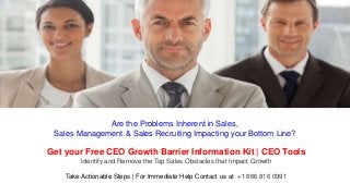 Are the Problems Inherent in Sales,
Sales Management & Sales Recruiting Impacting your Bottom Line?
Get your Free CEO Growth Barrier Information Kit | CEO Tools
Identify and Remove the Top Sales Obstacles that Impact Growth
Take Actionable Steps | For Immediate Help Contact us at +1 866 816 0991
 