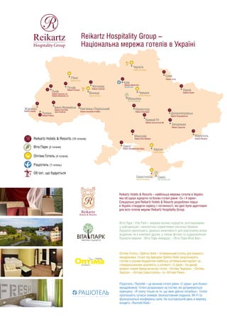Reikartz Hotel Group –
Національна мережа готелів в Україні
Reikartz Hotels & Resorts – найбільша мережа готелів в Україні,
яка об'єднує курортні та бізнес-готелі рівня «3+ і 4 зірки».
Спеціально для Reikartz Hotels & Resorts розроблені перші
в Україні стандарти сервісу і гостинності, які далі були адаптовані
для всіх готелів мережі Reikartz Hotel Group.
Віта Парк / Vita Park – мережа велнес-курортів, розташованих
у найгарніших і екологічно сприятливих регіонах України.
Курорти пропонують ідеальні можливості для відпочинку всією
родиною чи в компанії друзів, а також фітнес та оздоровлення.
Курорти мережі: «Віта Парк Аквадар», «Віта Парк Борисфен».
Раціотель / Raziotel – це економ-готелі рівня «3 зірки» для бізнес-
мандрівників. Готелі розраховані на гостей, які дотримуються
принципу: «Я плачу тільки за те, що мені дійсно потрібно». Готелі
пропонують сучасні номери, безкоштовний сніданок, Wi-Fi та
функціональні конференц-зали. На сьогоднішній день в мережу
входить «Raziotel Київ», «Raziotel Кривий Ріг» та Raziotel Маренеро
Одеса».
Оптіма Готель / Optima Hotel – оптимальний готель для кожного
мандрівника. Готелі під брендом Optima Hotel запропонують
гостям із різним бюджетом найбільш оптимальний варіант
за співвідношенням ціна/якість у сегменті «3 зірки». На даний
момент новий бренд включає готелi: «Оптіма Черкаси»,
«Оптіма Херсон», «Оптіма Севастополь», «Оптіма Рівне», «Опті-
ма Делюкс Кривий Ріг» та «Оптіма Вінниця».
Reikartz Hotels & Resorts (19 готелiв)
Вiта Парк (2 готеля)
Рацiотель (3 готеля)
Оптiма Готель (6 готелiв)
Об'єкт, що будується
Reikartz Attache Kyiv
Raziotel Kyiv
Київ
Чернігів
Reikartz Chernigov
Vita Park Aquadar
Маньківка
Optima Cherkasy
Черкаси
Reikartz Kirovograd
Reikartz Aurora Kryvyi Rih
Raziotel Kryvyi Rih
Optima Deluxe Kryvyi Rih
Кривий Ріг
Кіровоград
Reikartz River Mykolaiv
Миколаїв
Optima Kherson
Херсон
Reikartz Alexandrovskiy Odesa
Raziotel Marenero Odesa
Одеса
Reikartz Mariupol
Маріуполь
Reikartz Dnipropetrovsk
Reikartz Zaporizhia
Дніпропетровськ
Запоріжжя
Reikartz Kharkiv
Харків
Reikartz Gallery Poltava
Полтава
Суми
Reikartz Sumy
Львів
Reikartz Dworzec Lviv
Reikartz Medievale Lviv
Жденієво
Reikartz Carpaty
Поляна
Reikartz Polyana
Івано-Франківськ
Reikartz Park Hotel
Ivano-Frankivsk
Reikartz Kamianets-Podilsky
Кам'янець-Подільський
Reikartz Pochayiv
Почаїв
Optima Rivne
Рівне
Reikartz Zhytomyr
Житомир
Вінниця
Optima Vinnitsa
Севастополь
Optima Sevastopol
Vita Park Borisfen
 