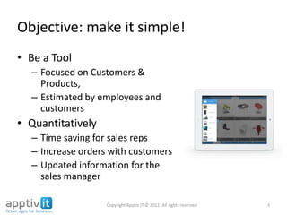 Objective: make it simple!
• Be a Tool
– Focused on Customers &
Products,
– Estimated by employees and
customers
• Quantitatively
– Time saving for sales reps
– Increase orders with customers
– Updated information for the
sales manager
3Copyright Apptiv IT © 2012. All rights reserved
 