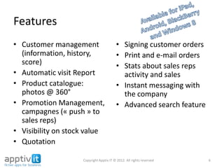 Features
• Customer management
(information, history, scor
e)
• Automatic visit Report
• Product catalogue:
photos @ 360°
• Promotion
Management, campagnes
(« push » to sales reps)
• Visibility on stock value
• Quotation
• Signing customer orders
• Print and e-mail orders
• Stats about sales reps
activity and sales
• Instant messaging with
the company
• Advanced search feature
6Copyright Apptiv IT © 2012. All rights reserved
 