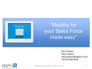 “Mobility for
your Sales Force
made easy”
Copyright Apptiv IT © 2012. All rights reserved 1
Your Contact:
Tahar Jarboui
tahar.jarboui@apptiv-it.com
+44 20 3445 0476
www.apptiv-it.com
www.sales-kit.com
 