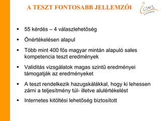  55 kérdés – 4 válaszlehetőség
 Önértékelésen alapul
 Több mint 400 fős magyar mintán alapuló sales
kompetencia teszt eredmények
 Validitás vizsgálatok magas szintű eredményei
támogatják az eredményeket
 A teszt rendelkezik hazugskálákkal, hogy ki lehessen
zárni a teljesítmény túl- illetve alulértékelést
 Internetes kitöltési lehetőség biztosított
A TESZT FONTOSABB JELLEMZŐI
 