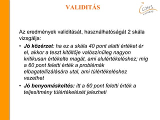 VALIDITÁS
Az eredmények validitását, használhatóságát 2 skála
vizsgálja:
• Jó közérzet: ha ez a skála 40 pont alatti értéket ér
el, akkor a teszt kitöltője valószínűleg nagyon
kritikusan értékelte magát, ami alulértékeléshez; míg
a 60 pont feletti érték a problémák
elbagatellizálására utal, ami túlértékeléshez
vezethet
• Jó benyomáskeltés: itt a 60 pont feletti érték a
teljesítmény túlértékelését jelezheti
 