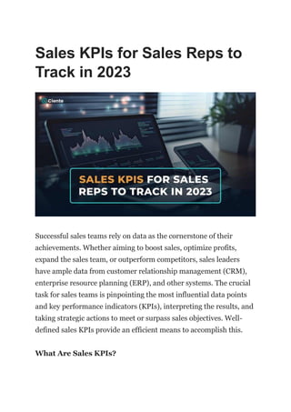 Sales KPIs for Sales Reps to
Track in 2023
Successful sales teams rely on data as the cornerstone of their
achievements. Whether aiming to boost sales, optimize profits,
expand the sales team, or outperform competitors, sales leaders
have ample data from customer relationship management (CRM),
enterprise resource planning (ERP), and other systems. The crucial
task for sales teams is pinpointing the most influential data points
and key performance indicators (KPIs), interpreting the results, and
taking strategic actions to meet or surpass sales objectives. Well-
defined sales KPIs provide an efficient means to accomplish this.
What Are Sales KPIs?
 
