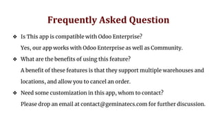 Frequently Asked Question
❖ Is This app is compatible with Odoo Enterprise?
Yes, our app works with Odoo Enterprise as well as Community.
❖ What are the benefits of using this feature?
A benefit of these features is that they support multiple warehouses and
locations, and allow you to cancel an order.
❖ Need some customization in this app, whom to contact?
Please drop an email at contact@geminatecs.com for further discussion.
 