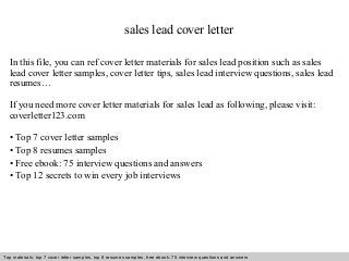 sales lead cover letter 
In this file, you can ref cover letter materials for sales lead position such as sales 
lead cover letter samples, cover letter tips, sales lead interview questions, sales lead 
resumes… 
If you need more cover letter materials for sales lead as following, please visit: 
coverletter123.com 
• Top 7 cover letter samples 
• Top 8 resumes samples 
• Free ebook: 75 interview questions and answers 
• Top 12 secrets to win every job interviews 
Top materials: top 7 cover letter samples, top 8 Interview resumes samples, questions free and ebook: answers 75 – interview free download/ questions pdf and answers 
ppt file 
 