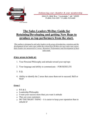 The Sales Leaders 90-Day Guide for
   Retaining/Developing and getting New Reps to
     produce as top performers from the start.
This outline is designed to aid sales leaders in the areas of production, retention and the
development of new sales reps within the critical first 90 days of a new sales reps career.
Sales leaders are measured in 3 areas; Retention, Performance and Development of their
                                         sales team.


4 key areas to look at:
   1. Your Personal Philosophy and attitude toward your rep/reps

   2. Your language and ability to communicate – FOR RESULTS

   3. E.Q.

   4. Ability to identify the 2 areas that cause them not to succeed; Skill or
      Will?

Group 1

      BS&L
      Leadership Philosophy
      I want your success more than you want it attitude
      They are your customers
      DO THE RIGHT THING – it is easier to keep your reputation than to
       rebuild it!




                                            1
 