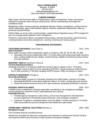 DALE CADWALADER
Glenview, IL 60025
847-341-3231
dalecadwalader@gmail.com
http://www.linkedin.com/in/dalecadwalader
CAREER SUMMARY
Sales Leader with the proven ability to manage teams, clients and objectives, review, and process
requests for proposals, retain and grow sales revenue, with the understanding of the legal and
compliance issues.
Management skills in business planning, operational planning, territory management, customer service,
vendor relationships, agency administration, agency contracts, collaborative relationships, follow-up
processes and partnerships.
Perform follow up, act as a plan vs goal manager, understanding of legislative issues, RFP management,
plan and coverage design expertise, profit management.
Proficient in new product rollouts, competitive/market analysis, business forecasting, sales forecasting,
market penetration and territory development, coaching, mentoring and revenue growth.
PROFESSIONAL EXPERIENCE
TRUSTMARK INSURANCE, Lake Forest, IL 2015 – 2016
Sales Consultant
Group health insurance sales to independent agents in 8 states (IL, MO, IN, TN, WI, MS, VA, MN)
 Generating 245 account relationships within 10 months selling self-funded group health insurance
plans, creating healthcare plan designs, product trainings, detailed and technical product reviews,
and sales webinars.
ASSURANT HEALTH, Oak Brook Terrace, IL 2014 – 2015
TerritorySale Representative
Wholesale distribution of small group healthcare insurance plans to agents in the IL, TN territory
 Managed a book of agent accounts, generating $155,000 in closed small group health premium
from a start-up territory in 120 days managing the RFP process, CRM, and acting as a liaison.
GOHEALTH INSURANCE, Chicago, IL 2013 – 2014
Senior Benefit Advisor
 Providing Health Insurance to individuals throughout the United States. Licensed in 22 states.
 Generated $6,000,000 in annualized healthcare sales in 12 months, working with many vendors.
 Closed 350 policies during the annual 2014 open enrollment, generating $2,200,000 in premium.
NATIONAL AGENTS ALLIANCE 2009 – 2013
A $450M revenue independent marketing organization specializing in risk management strategies,
income replacement, retirement income, sales leadership and coaching.
Field Sales Director
 Provided agency management, sales training, and account management to 28 independent
insurance agencies to consistently improve production, while managing compliance.
 Positioned 18 agents to consistently deliver more than $60K in monthly production in 14 months
while and provided the account management that enabled this sales activity.
CADWALADER FINANCIAL SOLUTIONS, Glenview, IL 2008 – 2009
Managing Principal
A firm providing financial consulting services.
Advised and consulted with start-up to small agents and individuals to improve their financial standing
and investment performance focusing on sales operations and growth strategies.
 