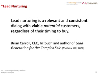 *Lead Nurturing


              Lead nurturing is a relevant and consistent
              dialog with viable potential customers,
              regardless of their timing to buy.

              Brian Carroll, CEO, InTouch and author of Lead
              Generation for the Complex Sale (McGraw Hill, 2006)




The Outsourcing Institute / 3forward
All Rights Reserved                                                 12
 