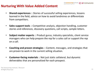 Nurturing With Value Added Content
       •    Shared experiences :: Stories of successful selling experiences, lessons
            learned in the field, advice on how to avoid landmines or differentiate
            from competitors.

       •    Sales support tools :: Competitive analysis, objection handling, customer
            stories and references, discovery questions, call scripts, sample letters.

       •    Subject matter experts :: Product gurus, industry specialists, client service
            managers who can help prepare the rep for a sales call or support the rep
            on a call.

       •    Coaching and proven strategies :: Content, messages, and strategies that
            are proven to work in the current selling situation.

       •    Customer-facing materials :: Not just static collateral, but dynamic
            deliverables that are personalized for each prospect.

The Outsourcing Institute / 3forward
All Rights Reserved                                                                         13
 