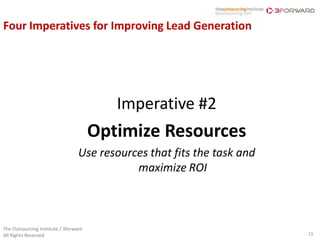 Four Imperatives for Improving Lead Generation




                                          Imperative #2
                                       Optimize Resources
                                  Use resources that fits the task and
                                             maximize ROI



The Outsourcing Institute / 3forward
All Rights Reserved                                                      15
 