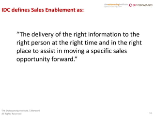 IDC defines Sales Enablement as:



             “The delivery of the right information to the
             right person at the right time and in the right
             place to assist in moving a specific sales
             opportunity forward.”




The Outsourcing Institute / 3forward
All Rights Reserved                                            16
 