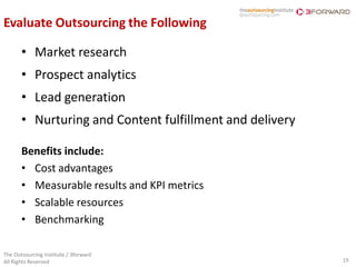Evaluate Outsourcing the Following

       • Market research
       • Prospect analytics
       • Lead generation
       • Nurturing and Content fulfillment and delivery

       Benefits include:
       • Cost advantages
       • Measurable results and KPI metrics
       • Scalable resources
       • Benchmarking

The Outsourcing Institute / 3forward
All Rights Reserved                                       19
 