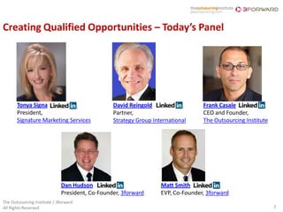 Creating Qualified Opportunities – Today’s Panel




       Tonya Signa                               David Reingold                   Frank Casale
       President,                                Partner,                         CEO and Founder,
       Signature Marketing Services              Strategy Group International     The Outsourcing Institute




                              Dan Hudson                           Matt Smith
                              President, Co-Founder, 3forward      EVP, Co-Founder, 3forward
The Outsourcing Institute / 3forward
All Rights Reserved                                                                                           2
 