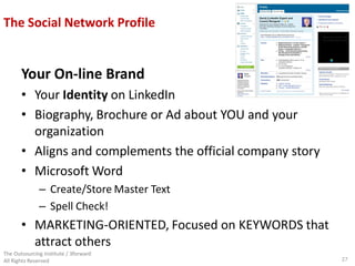 The Social Network Profile


       Your On-line Brand
       • Your Identity on LinkedIn
       • Biography, Brochure or Ad about YOU and your
         organization
       • Aligns and complements the official company story
       • Microsoft Word
              – Create/Store Master Text
              – Spell Check!
       • MARKETING-ORIENTED, Focused on KEYWORDS that
         attract others
The Outsourcing Institute / 3forward
All Rights Reserved                                          27
 