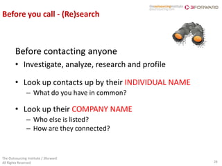 Before you call - (Re)search



        Before contacting anyone
        • Investigate, analyze, research and profile

        • Look up contacts up by their INDIVIDUAL NAME
               – What do you have in common?

        • Look up their COMPANY NAME
               – Who else is listed?
               – How are they connected?


The Outsourcing Institute / 3forward
All Rights Reserved                                      28
 
