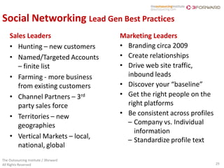 Social Networking Lead Gen Best Practices
    Sales Leaders                      Marketing Leaders
    • Hunting – new customers          • Branding circa 2009
    • Named/Targeted Accounts          • Create relationships
       – finite list                   • Drive web site traffic,
    • Farming - more business            inbound leads
       from existing customers         • Discover your “baseline”
    • Channel Partners – 3rd           • Get the right people on the
       party sales force                 right platforms
    • Territories – new                • Be consistent across profiles
       geographies                       – Company vs. Individual
                                           information
    • Vertical Markets – local,
                                         – Standardize profile text
       national, global
The Outsourcing Institute / 3forward
All Rights Reserved                                                      29
 