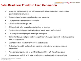 Sales Readiness Checklist: Lead Generation
             Marketing and Sales alignment and mutual goals on lead definitions, development,
              qualification and conversion
             Research-based assessments of markets and segments
             Descriptive prospect profiles and analysis
             Specific and tailored target lists
             Differentiated value proposition, customized by segment
             Out-bound and in-bound lead paths (Social Media is the catalyst here!)
             On-going / real-time prospect and target intelligence
             Defined and structured process to manage the creation, development, nurturing, scoring
              and tracking of leads
             Clear delineation on when to transition leads to sales
             Technology to enable and accelerate tracking, automate nurturing and measure
              effectiveness
             People engaging prospects to qualify and support through the selling process
             Reporting and analysis of all program elements / continuous improvement loop
The Outsourcing Institute / 3forward
All Rights Reserved                                                                                    31
 