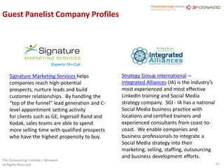 Guest Panelist Company Profiles




    Signature Marketing Services helps           Strategy Group International –
    companies reach high-potential               Integrated Alliances (IA) is the industry’s
    prospects, nurture leads and build           most experienced and most effective
    customer relationships. By handling the      LinkedIn training and Social Media
    “top of the funnel” lead generation and C-   strategy company. SGI - IA has a national
    level appointment setting activity           Social Media business practice with
    for clients such as GE, Ingersoll Rand and   locations and certified trainers and
    Kodak, sales teams are able to spend         experienced consultants from coast-to-
    more selling time with qualified prospects   coast. We enable companies and
    who have the highest propensity to buy.      business professionals to integrate a
                                                 Social Media strategy into their
                                                 marketing, selling, staffing, outsourcing
                                                 and business development efforts.
The Outsourcing Institute / 3forward
All Rights Reserved                                                                            32
 
