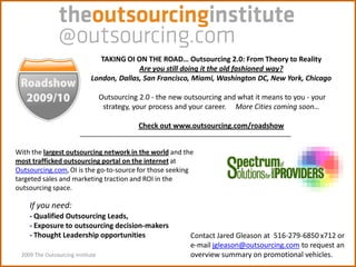 TAKING OI ON THE ROAD… Outsourcing 2.0: From Theory to Reality
                                           Are you still doing it the old fashioned way?
                             London, Dallas, San Francisco, Miami, Washington DC, New York, Chicago

                                  Outsourcing 2.0 - the new outsourcing and what it means to you - your
                                   strategy, your process and your career. More Cities coming soon…

                                              Check out www.outsourcing.com/roadshow


With the largest outsourcing network in the world and the
most trafficked outsourcing portal on the internet at
Outsourcing.com, OI is the go-to-source for those seeking
targeted sales and marketing traction and ROI in the
outsourcing space.

    If you need:
    - Qualified Outsourcing Leads,
    - Exposure to outsourcing decision-makers
    - Thought Leadership opportunities                       Contact Jared Gleason at 516-279-6850 x712 or
                                                             e-mail jgleason@outsourcing.com to request an
 2009 The Outsourcing Institute                              overview summary on promotional vehicles.
 
