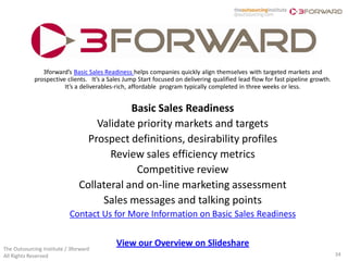 3forward’s Basic Sales Readiness helps companies quickly align themselves with targeted markets and
            prospective clients. It’s a Sales Jump Start focused on delivering qualified lead flow for fast pipeline growth.
                       It’s a deliverables-rich, affordable program typically completed in three weeks or less.


                                           Basic Sales Readiness
                                   Validate priority markets and targets
                                 Prospect definitions, desirability profiles
                                      Review sales efficiency metrics
                                            Competitive review
                               Collateral and on-line marketing assessment
                                    Sales messages and talking points
                           Contact Us for More Information on Basic Sales Readiness


                                          View our Overview on Slideshare
The Outsourcing Institute / 3forward
All Rights Reserved                                                                                                            34
 