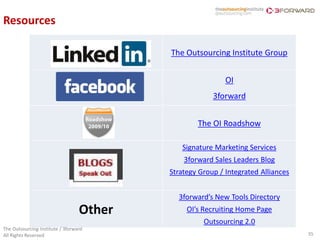 Resources

                                          The Outsourcing Institute Group


                                                           OI
                                                       3forward


                                                  The OI Roadshow

                                             Signature Marketing Services
                                              3forward Sales Leaders Blog
                                          Strategy Group / Integrated Alliances


                                            3forward’s New Tools Directory
                                  Other        OI’s Recruiting Home Page
                                                    Outsourcing 2.0
The Outsourcing Institute / 3forward
All Rights Reserved                                                               35
 