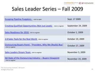 Sales Leader Series – Fall 2009
      Escaping Pipeline Purgatory - click to open                                    Sept, 17 2009

      Creating Qualified Opportunities (Not Just Leads)        - click to register   September 24, 2009

      Sales Readiness for 2010 - click to register                                   October 1, 2009

      2.0 Sales Tools for the Real World - click to register                         October 19, 2009

      Outsourcing Buyers Panel: “Providers, Why We (Really) Buy”                     October 27, 2009
      - click to register


      Sales Leaders Dream Team - click to register                                   November 5, 2009

      Q4 State of the Outsourcing Industry – Buyers Viewpoint                        November 19, 2009
      - click to register



The Outsourcing Institute / 3forward
All Rights Reserved                                                                                       36
 