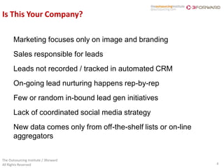 Is This Your Company?

       Marketing focuses only on image and branding
       Sales responsible for leads
       Leads not recorded / tracked in automated CRM
       On-going lead nurturing happens rep-by-rep
       Few or random in-bound lead gen initiatives
       Lack of coordinated social media strategy
       New data comes only from off-the-shelf lists or on-line
       aggregators


The Outsourcing Institute / 3forward
All Rights Reserved                                              4
 