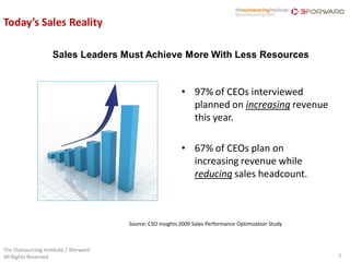 Today’s Sales Reality

                    Sales Leaders Must Achieve More With Less Resources


                                                            • 97% of CEOs interviewed
                                                              planned on increasing revenue
                                                              this year.

                                                            • 67% of CEOs plan on
                                                              increasing revenue while
                                                              reducing sales headcount.



                                       Source: CSO Insights 2009 Sales Performance Optimization Study



The Outsourcing Institute / 3forward
All Rights Reserved                                                                                     5
 