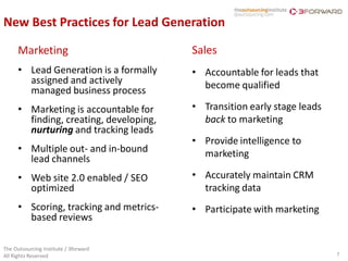 New Best Practices for Lead Generation

      Marketing                          Sales
      • Lead Generation is a formally    • Accountable for leads that
        assigned and actively              become qualified
        managed business process
      • Marketing is accountable for     • Transition early stage leads
        finding, creating, developing,     back to marketing
        nurturing and tracking leads
                                         • Provide intelligence to
      • Multiple out- and in-bound         marketing
        lead channels
      • Web site 2.0 enabled / SEO       • Accurately maintain CRM
        optimized                          tracking data
      • Scoring, tracking and metrics-   • Participate with marketing
        based reviews

The Outsourcing Institute / 3forward
All Rights Reserved                                                       7
 