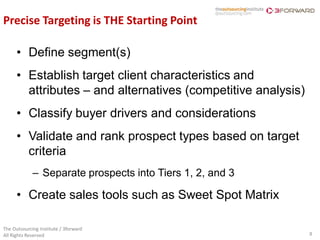 Precise Targeting is THE Starting Point

      • Define segment(s)
      • Establish target client characteristics and
        attributes – and alternatives (competitive analysis)
      • Classify buyer drivers and considerations
      • Validate and rank prospect types based on target
        criteria
             – Separate prospects into Tiers 1, 2, and 3

      • Create sales tools such as Sweet Spot Matrix

The Outsourcing Institute / 3forward
All Rights Reserved                                            8
 