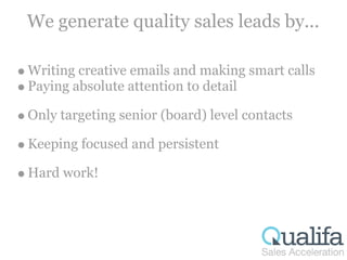 We generate quality sales leads by...

Writing creative emails and making smart calls
Paying absolute attention to detail

Only targeting senior (board) level contacts

Keeping focused and persistent

Hard work!
 