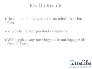 Pay On Results

No retainers, no overheads, no administration
fees

You only pay for qualified sales leads

We'll replace any meeting you're not happy with
free of charge
 