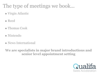 The type of meetings we book...
  Virgin Atlantic

  Reed

  Thomas Cook

  Nintendo

  News International

 We are specialists in major brand introductions and
          senior level appointment setting
 