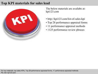 Top KPI materials for sales lead 
The below materials are availabe at: 
kpi123.com 
• http://kpi123.com/list-of-sales-kpi 
• Top 28 performance appraisal forms 
• 11 performance appraisal methods 
• 1125 performance review phrases 
For top materials: top sales KPIs, Top 28 performance appraisal forms, 11 performance appraisal methods 
Pls visit: kpi123.com 
Interview questions and answers – free download/ pdf and ppt file 
