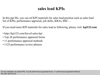 sales lead KPIs 
In this ppt file, you can ref KPI materials for sales lead position such as sales lead 
list of KPIs, performance appraisal, job skills, KRAs, BSC… 
If you need more KPI materials for sales lead as following, please visit: kpi123.com 
• http://kpi123.com/list-of-sales-kpi 
• Top 28 performance appraisal forms 
• 11 performance appraisal methods 
• 1125 performance review phrases 
For top materials: top sales KPIs, Top 28 performance appraisal forms, 11 performance appraisal methods 
Pls visit: kpi123.com 
Interview questions and answers – free download/ pdf and ppt file 
 