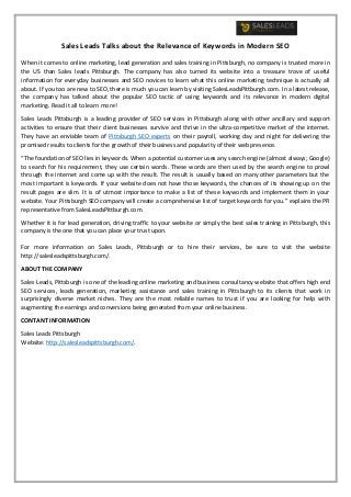Sales Leads Talks about the Relevance of Keywords in Modern SEO
When it comes to online marketing, lead generation and sales training in Pittsburgh, no company is trusted more in
the US than Sales leads Pittsburgh. The company has also turned its website into a treasure trove of useful
information for everyday businesses and SEO novices to learn what this online marketing technique is actually all
about. If you too are new to SEO, there is much you can learn by visiting SalesLeadsPittburgh.com. In a latest release,
the company has talked about the popular SEO tactic of using keywords and its relevance in modern digital
marketing. Read it all to learn more!
Sales Leads Pittsburgh is a leading provider of SEO services in Pittsburgh along with other ancillary and support
activities to ensure that their client businesses survive and thrive in the ultra-competitive market of the internet.
They have an enviable team of Pittsburgh SEO experts on their payroll, working day and night for delivering the
promised results to clients for the growth of their business and popularity of their web presence.
“The foundation of SEO lies in keywords. When a potential customer uses any search engine (almost always; Google)
to search for his requirement, they use certain words. These words are then used by the search engine to prowl
through the internet and come up with the result. The result is usually based on many other parameters but the
most important is keywords. If your website does not have those keywords, the chances of its showing up on the
result pages are slim. It is of utmost importance to make a list of these keywords and implement them in your
website. Your Pittsburgh SEO company will create a comprehensive list of target keywords for you.” explains the PR
representative from SalesLeadsPittburgh.com.
Whether it is for lead generation, driving traffic to your website or simply the best sales training in Pittsburgh, this
company is the one that you can place your trust upon.
For more information on Sales Leads, Pittsburgh or to hire their services, be sure to visit the website
http://salesleadspittsburgh.com/.
ABOUT THE COMPANY
Sales Leads, Pittsburgh is one of the leading online marketing and business consultancy website that offers high end
SEO services, leads generation, marketing assistance and sales training in Pittsburgh to its clients that work in
surprisingly diverse market niches. They are the most reliable names to trust if you are looking for help with
augmenting the earnings and conversions being generated from your online business.
CONTANT INFORMATION
Sales Leads Pittsburgh
Website: http://salesleadspittsburgh.com/.
 