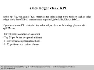 sales ledger clerk KPI 
In this ppt file, you can ref KPI materials for sales ledger clerk position such as sales 
ledger clerk list of KPIs, performance appraisal, job skills, KRAs, BSC… 
If you need more KPI materials for sales ledger clerk as following, please visit: 
kpi123.com 
• http://kpi123.com/list-of-sales-kpi 
• Top 28 performance appraisal forms 
• 11 performance appraisal methods 
• 1125 performance review phrases 
For top materials: top sales KPIs, Top 28 performance appraisal forms, 11 performance appraisal methods 
Pls visit: kpi123.com 
Interview questions and answers – free download/ pdf and ppt file 
 
