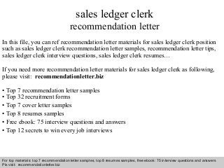 sales ledger clerk 
recommendation letter 
In this file, you can ref recommendation letter materials for sales ledger clerk position 
such as sales ledger clerk recommendation letter samples, recommendation letter tips, 
sales ledger clerk interview questions, sales ledger clerk resumes… 
If you need more recommendation letter materials for sales ledger clerk as following, 
please visit: recommendationletter.biz 
• Top 7 recommendation letter samples 
• Top 32 recruitment forms 
• Top 7 cover letter samples 
• Top 8 resumes samples 
• Free ebook: 75 interview questions and answers 
• Top 12 secrets to win every job interviews 
For top materials: top 7 recommendation letter samples, top 8 resumes samples, free ebook: 75 interview questions and answers 
Pls visit: recommendationletter.biz 
Interview questions and answers – free download/ pdf and ppt file 
 