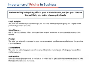Importance of Pricing In Business
Understanding how pricing affects your business model, not just your bottom
line, will help you better choose price levels.
Profit Margins
The price you set affects your profit margin per unit sold, with higher prices giving you a higher profit
per item if you don’t lose sales
Sales Volumes
One of the most obvious affects pricing will have on your business is an increase or decrease in sales
volume.
Position
The price you set sends a message to some consumers about your business, product or service, creating
a perceived value.
Market Share
The price you set makes you more or less competitive in the marketplace, affecting your share of the
market’s volume.
Loss Leaders
Some businesses price products or services at or below cost to get customers into their businesses, who
then spend more money elsewhere.
 
