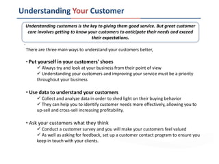 Understanding Your Customer
There are three main ways to understand your customers better,
• Put yourself in your customers' shoes
 Always try and look at your business from their point of view
 Understanding your customers and improving your service must be a priority
throughout your business
• Use data to understand your customers
 Collect and analyze data in order to shed light on their buying behavior
 They can help you to identify customer needs more effectively, allowing you to
up-sell and cross-sell increasing profitability.
• Ask your customers what they think
 Conduct a customer survey and you will make your customers feel valued
 As well as asking for feedback, set up a customer contact program to ensure you
keep in touch with your clients.
Understanding customers is the key to giving them good service. But great customer
care involves getting to know your customers to anticipate their needs and exceed
their expectations.
.
 