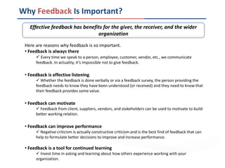 Why Feedback Is Important?
Effective feedback has benefits for the giver, the receiver, and the wider
organization
Here are reasons why feedback is so important.
• Feedback is always there
 Every time we speak to a person, employee, customer, vendor, etc., we communicate
feedback. In actuality, it’s impossible not to give feedback.
• Feedback is effective listening
 Whether the feedback is done verbally or via a feedback survey, the person providing the
feedback needs to know they have been understood (or received) and they need to know that
their feedback provides some value.
• Feedback can motivate
 Feedback from client, suppliers, vendors, and stakeholders can be used to motivate to build
better working relation.
• Feedback can improve performance
 Negative criticism is actually constructive criticism and is the best find of feedback that can
help to formulate better decisions to improve and increase performance.
• Feedback is a tool for continued learning
 Invest time in asking and learning about how others experience working with your
organization.
 