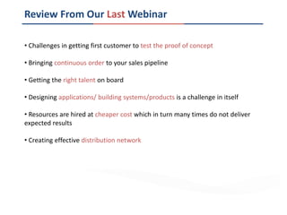 Review From Our Last Webinar
• Challenges in getting first customer to test the proof of concept
• Bringing continuous order to your sales pipeline
• Getting the right talent on board
• Designing applications/ building systems/products is a challenge in itself
• Resources are hired at cheaper cost which in turn many times do not deliver
expected results
• Creating effective distribution network
 