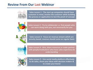 Review From Our Last Webinar
Sales Lesson 1 - The start up companies should have
customer in mind, involve the customer while building
the process or application to test the proof of concept
Sales Lesson 2 - Try to collaborate i.e. find people who
can work along with you, not necessarily for you
Sales Lesson 3 - Focus on revenue stream which are
annuity based, revenue should come on regular basis
Sales Lesson 4 - Hire, share resources or make partner
with people/institutions who have sales experience &
understanding
Sales Lesson 5 - Use social media platform effectively
to do sales, share your ideas with decision makers &
to create your brand
 