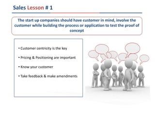 Sales Lesson # 1
• Customer centricity is the key
• Pricing & Positioning are important
• Know your customer
• Take feedback & make amendments
The start up companies should have customer in mind, involve the
customer while building the process or application to test the proof of
concept
 