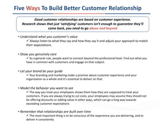 Five Ways To Build Better Customer Relationship
• Understand what you customer’s value
 Always listen to what they say and how they say it and adjust your approach to match
their expectations
• Show you genuinely care
 As a general rule, people want to connect beyond the professional level. Find out what you
have in common with customers and engage on that subject.
• Let your brand be your guide
 Your branding and marketing make a promise about customer experience and your
organization as a whole and it’s essential to deliver on that.
• Model the behavior you want to see
 The way you treat your employees shows them how they are supposed to treat your
customers. If you are always trying to cut costs, your employees may assume they should not
be offering discounts or adding value in other ways, which can go a long way towards
exceeding customer expectations
• Remember that relationships are built over time
 The most important thing is to be conscious of the experience you are delivering, and to
deliver it consistently
Good customer relationships are based on customer experience.
Research shows that just ‘satisfying’ customers isn’t enough to guarantee they’ll
come back, you need to go above and beyond
 